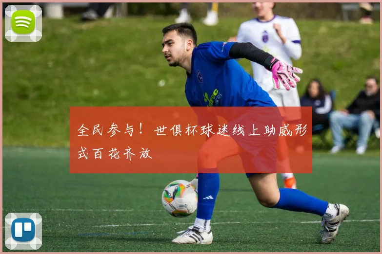 全民参与！世俱杯球迷线上助威形式百花齐放