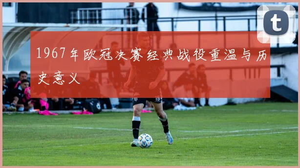 1967年欧冠决赛经典战役重温与历史意义